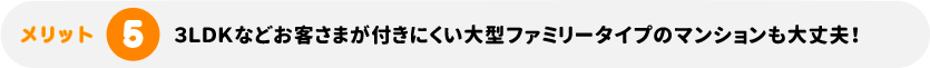 3LDKなどお客さまが付きにくい大型ファミリータイプのマンションも大丈夫！