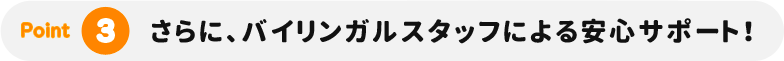 さらに、バイリンガルスタッフによる安心サポート！