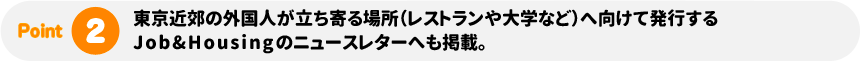 東京近郊の外国人が立ち寄る場所（レストランや大学など）へ向けて発行するJob&Housingのニュースレターへも掲載。
